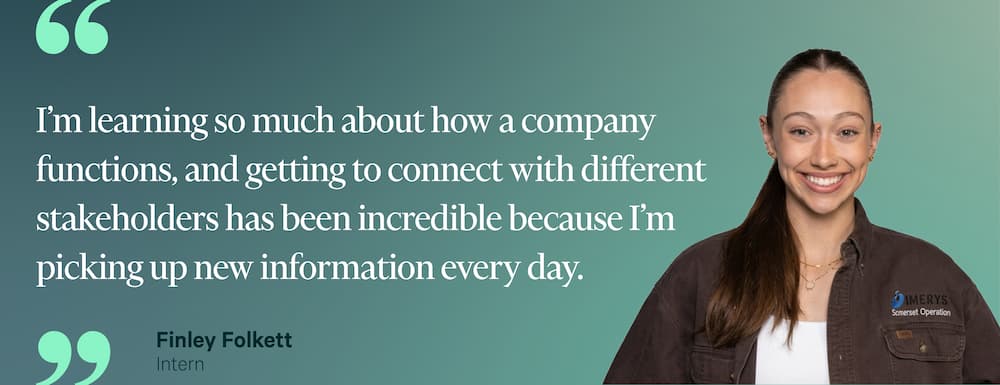 "I'm learning so much about how a company functions, and getting to connect with different stakeholders has been incredible because I'm picking up new information every day." — Finley Folkett, Intern