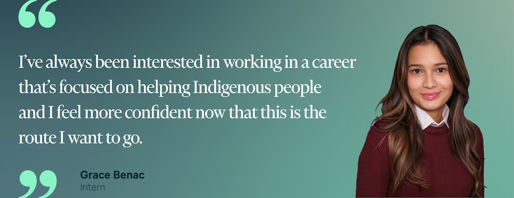 "I've always been interested in working in a career that's focused on helping Indigenous people and I feel more confident now that this is the route I want to go." — Grace Benac, Intern